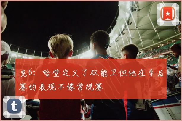 克6：哈登定义了双能卫但他在季后赛的表现不像常规赛