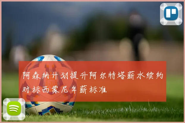 阿森纳计划提升阿尔特塔薪水续约对标西蒙尼年薪标准