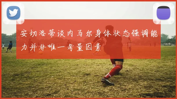 安切洛蒂谈内马尔身体状态强调能力并非唯一考量因素