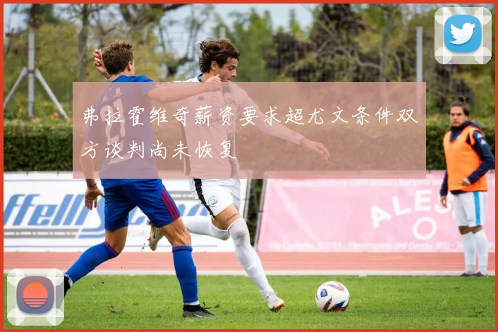 弗拉霍维奇薪资要求超尤文条件双方谈判尚未恢复