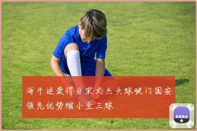 海牛逆袭得分宋文杰头球破门国安领先优势缩小至三球