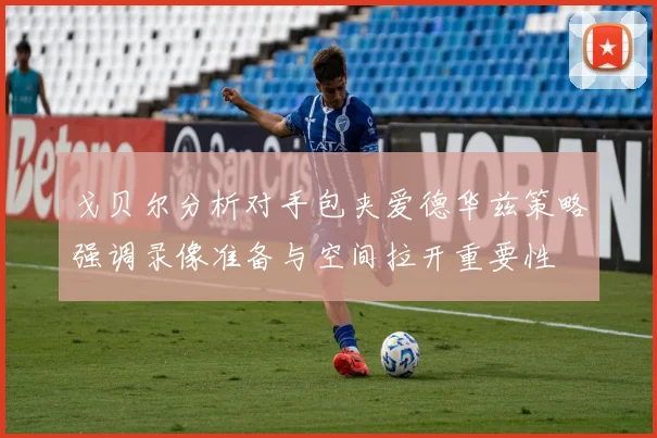 戈贝尔分析对手包夹爱德华兹策略强调录像准备与空间拉开重要性