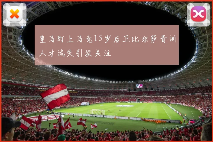皇马盯上马竞15岁后卫比尔萨青训人才流失引发关注