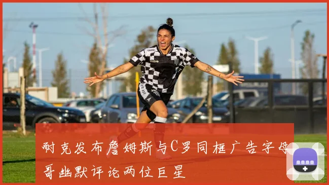 耐克发布詹姆斯与C罗同框广告字母哥幽默评论两位巨星