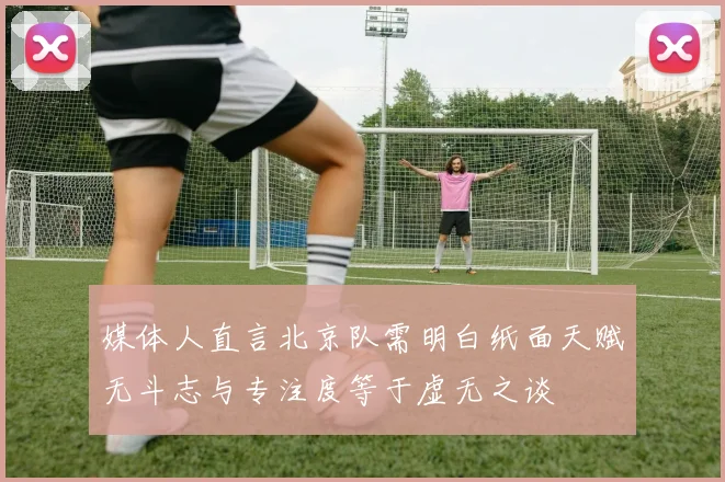 媒体人直言北京队需明白纸面天赋无斗志与专注度等于虚无之谈