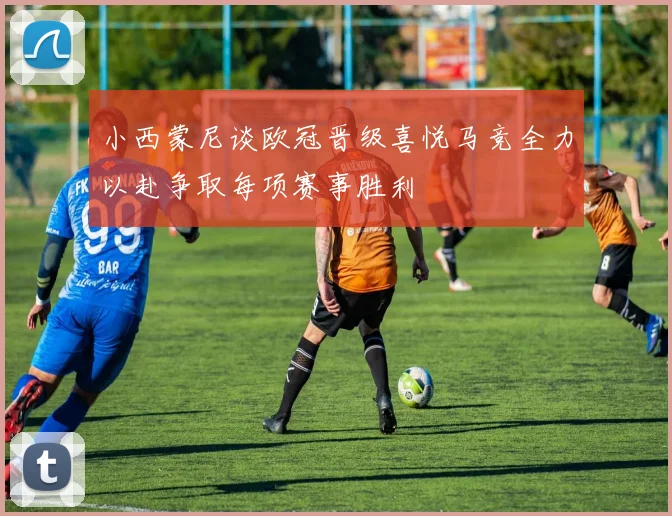 小西蒙尼谈欧冠晋级喜悦马竞全力以赴争取每项赛事胜利