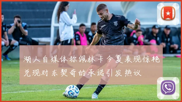 湖人自媒体称佩林卡今夏表现惊艳兑现对东契奇的承诺引发热议