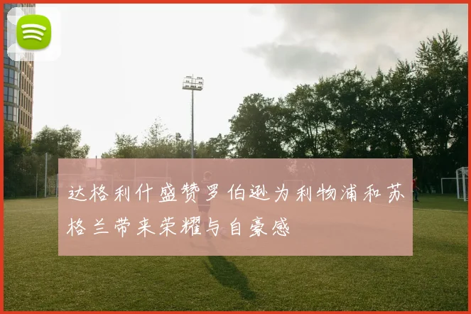 达格利什盛赞罗伯逊为利物浦和苏格兰带来荣耀与自豪感