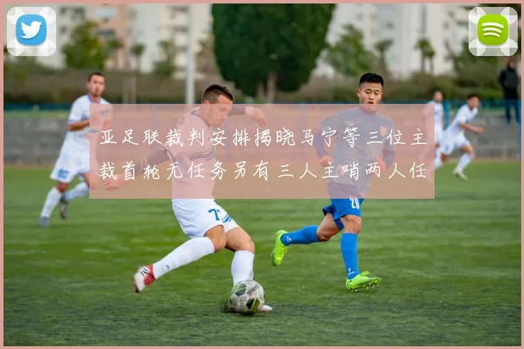 亚足联裁判安排揭晓马宁等三位主裁首轮无任务另有三人主哨两人任四官
