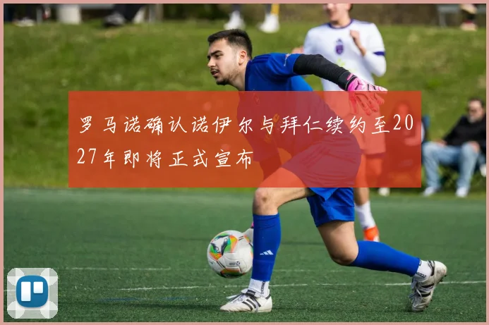 罗马诺确认诺伊尔与拜仁续约至2027年即将正式宣布